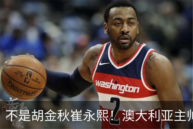 不是胡金秋崔永熙！澳大利亚主帅大赞中国1小将，未来是第1核心